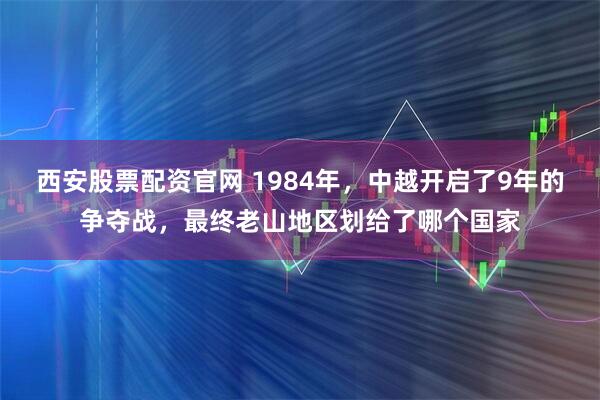 西安股票配资官网 1984年，中越开启了9年的争夺战，最终老山地区划给了哪个国家