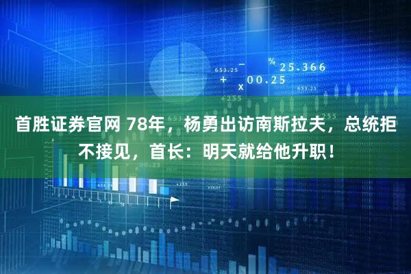 首胜证券官网 78年，杨勇出访南斯拉夫，总统拒不接见，首长：明天就给他升职！