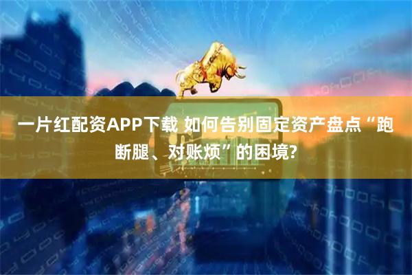 一片红配资APP下载 如何告别固定资产盘点“跑断腿、对账烦”的困境?