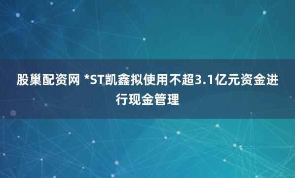 股巢配资网 *ST凯鑫拟使用不超3.1亿元资金进行现金管理