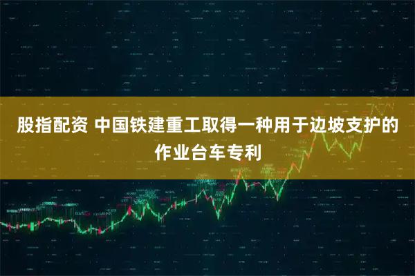 股指配资 中国铁建重工取得一种用于边坡支护的作业台车专利