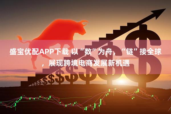 盛宝优配APP下载 以“数”为舟，“链”接全球，展现跨境电商发展新机遇