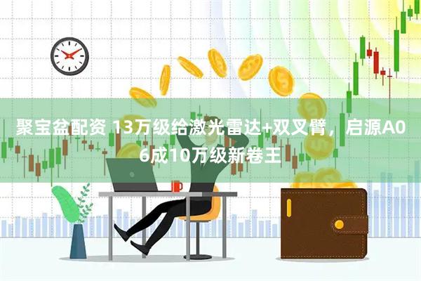 聚宝盆配资 13万级给激光雷达+双叉臂，启源A06成10万级新卷王