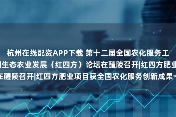 杭州在线配资APP下载 第十二届全国农化服务工作年会暨2025推进中国生态农业发展（红四方）论坛在醴陵召开|红四方肥业项目获全国农化服务创新成果一等奖