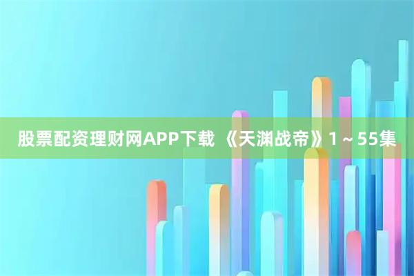 股票配资理财网APP下载 《天渊战帝》1～55集