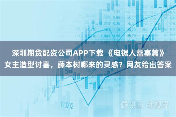深圳期货配资公司APP下载 《电锯人蕾塞篇》女主造型讨喜，藤本树哪来的灵感？网友给出答案