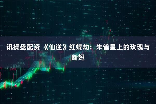 讯操盘配资 《仙逆》红蝶劫：朱雀星上的玫瑰与断翅