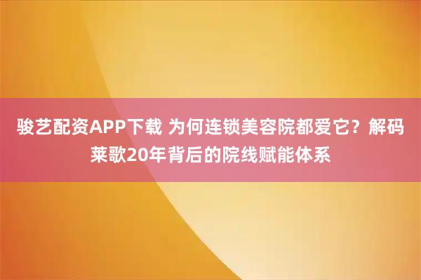 骏艺配资APP下载 为何连锁美容院都爱它？解码莱歌20年背后的院线赋能体系