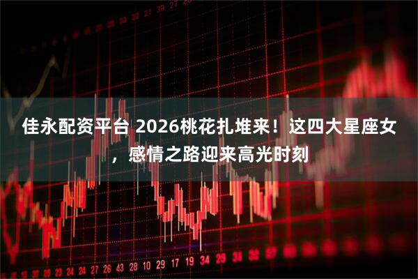 佳永配资平台 2026桃花扎堆来！这四大星座女，感情之路迎来高光时刻