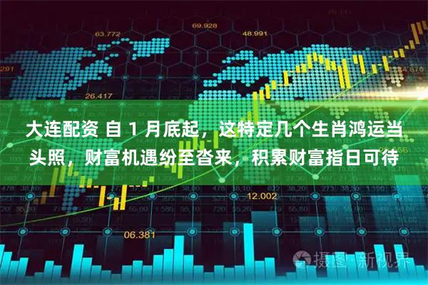 大连配资 自 1 月底起，这特定几个生肖鸿运当头照，财富机遇纷至沓来，积累财富指日可待