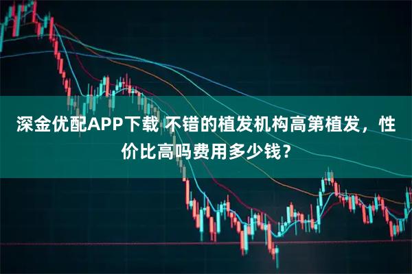 深金优配APP下载 不错的植发机构高第植发，性价比高吗费用多少钱？
