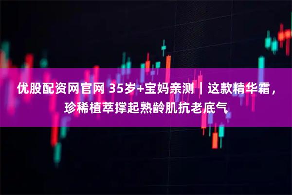 优股配资网官网 35岁+宝妈亲测｜这款精华霜，珍稀植萃撑起熟龄肌抗老底气