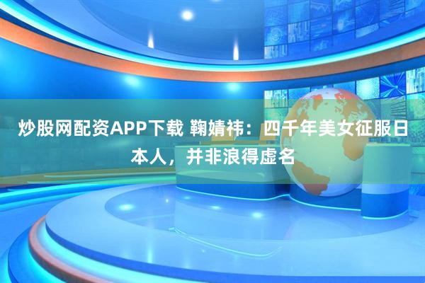 炒股网配资APP下载 鞠婧祎：四千年美女征服日本人，并非浪得虚名