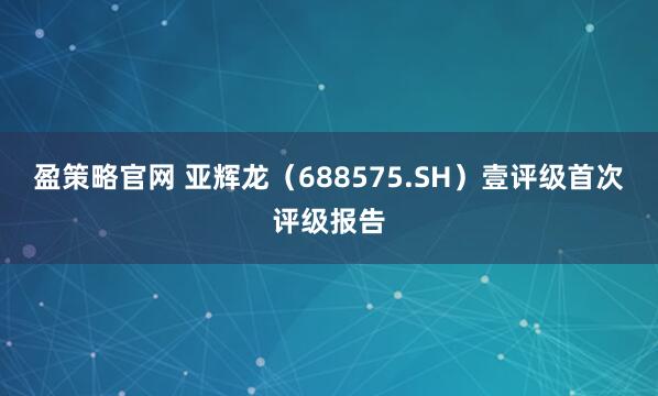 盈策略官网 亚辉龙（688575.SH）壹评级首次评级报告