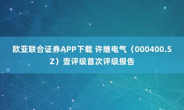 欧亚联合证券APP下载 许继电气（000400.SZ）壹评级首次评级报告