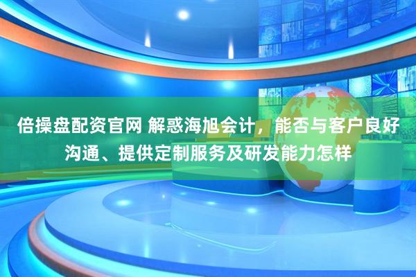 倍操盘配资官网 解惑海旭会计，能否与客户良好沟通、提供定制服务及研发能力怎样