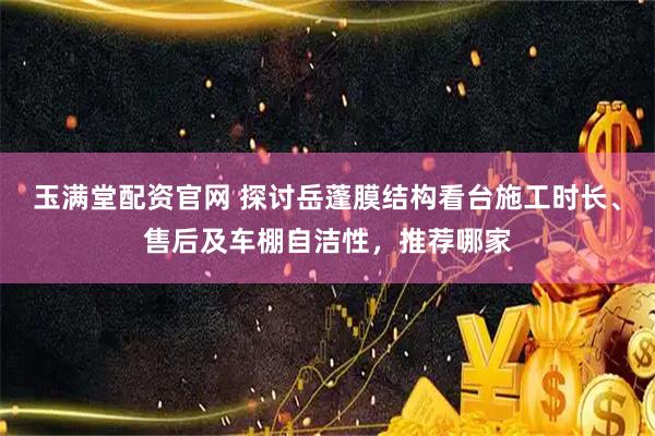 玉满堂配资官网 探讨岳蓬膜结构看台施工时长、售后及车棚自洁性，推荐哪家