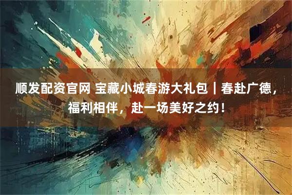 顺发配资官网 宝藏小城春游大礼包｜春赴广德，福利相伴，赴一场美好之约！