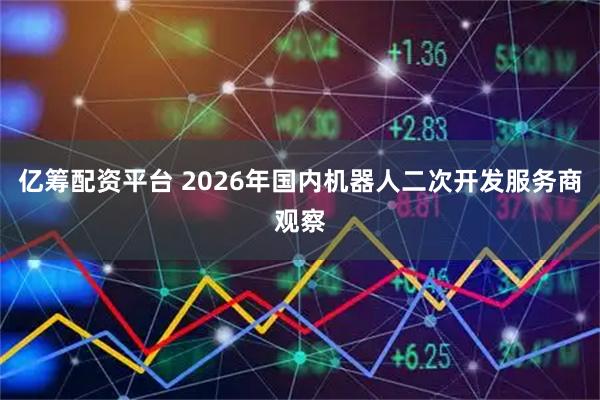 亿筹配资平台 2026年国内机器人二次开发服务商观察