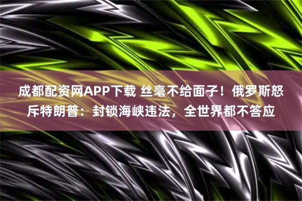 成都配资网APP下载 丝毫不给面子！俄罗斯怒斥特朗普：封锁海峡违法，全世界都不答应
