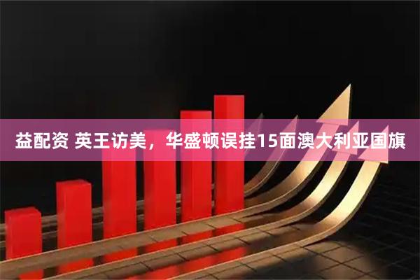 益配资 英王访美，华盛顿误挂15面澳大利亚国旗
