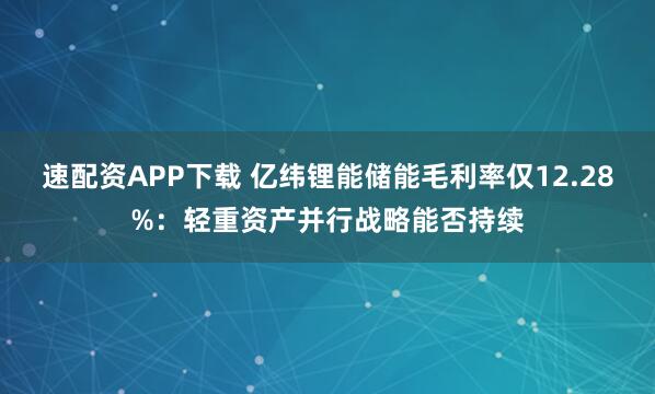 速配资APP下载 亿纬锂能储能毛利率仅12.28%：轻重资产并行战略能否持续